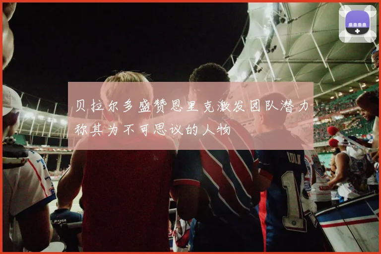 贝拉尔多盛赞恩里克激发团队潜力称其为不可思议的人物