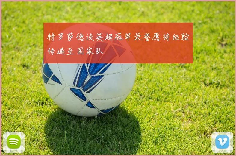 特罗萨德谈英超冠军荣誉愿将经验传递至国家队