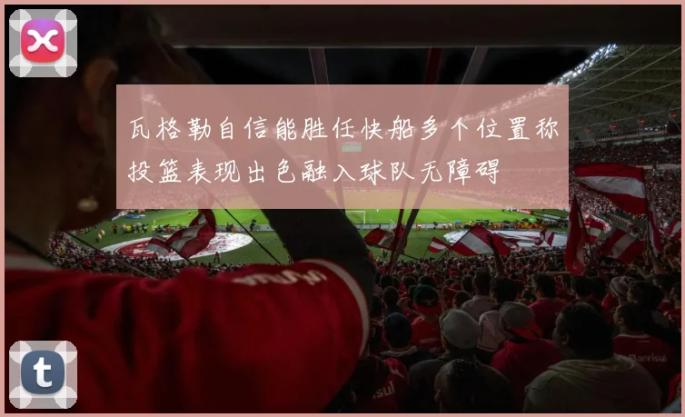 瓦格勒自信能胜任快船多个位置称投篮表现出色融入球队无障碍