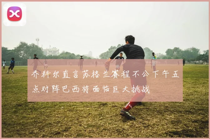 乔科尔直言苏格兰赛程不公下午五点对阵巴西将面临巨大挑战