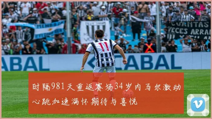 时隔981天重返赛场34岁内马尔激动心跳加速满怀期待与喜悦