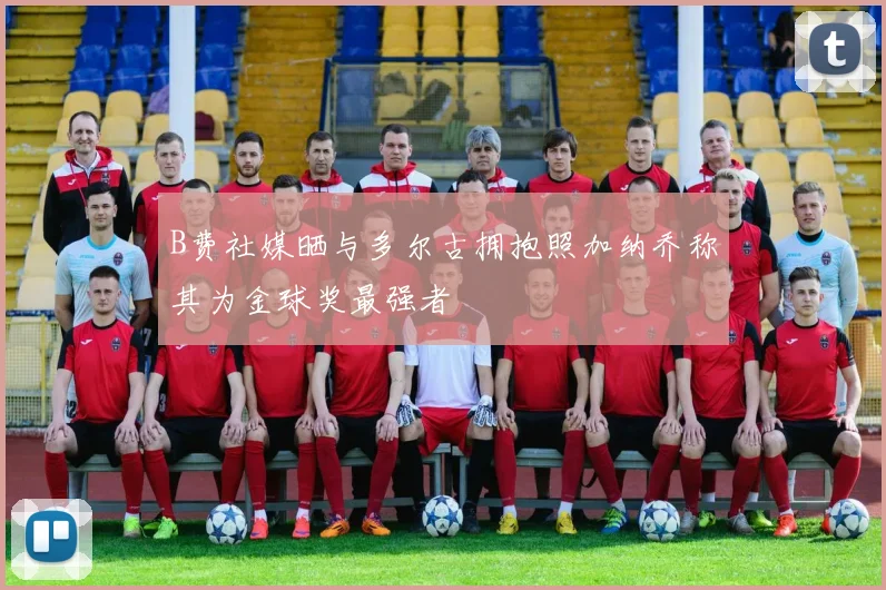B费社媒晒与多尔古拥抱照加纳乔称其为金球奖最强者