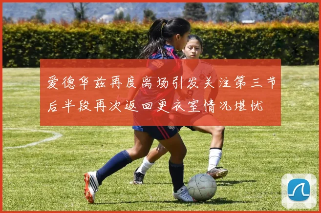 爱德华兹再度离场引发关注第三节后半段再次返回更衣室情况堪忧