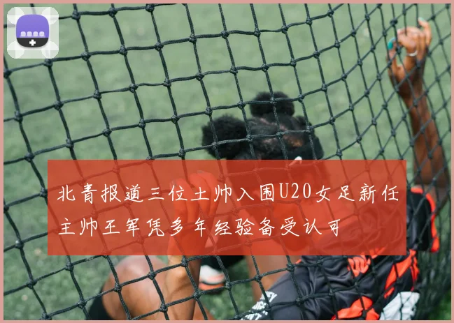 北青报道三位土帅入围U20女足新任主帅王军凭多年经验备受认可
