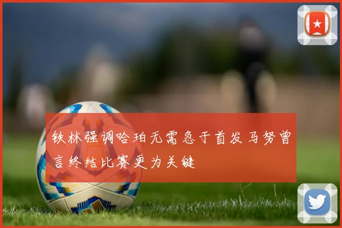 铁林强调哈珀无需急于首发马努曾言终结比赛更为关键