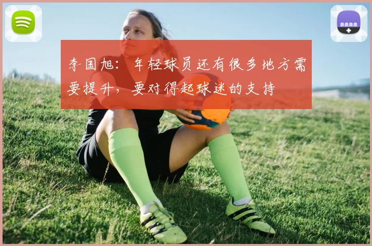 李国旭：年轻球员还有很多地方需要提升，要对得起球迷的支持