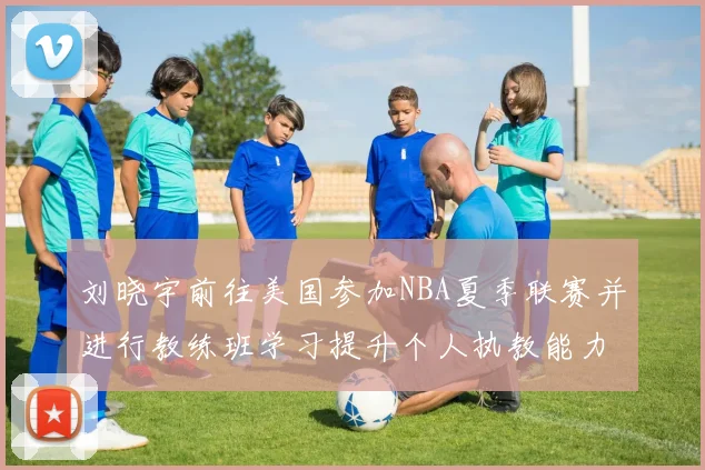 刘晓宇前往美国参加NBA夏季联赛并进行教练班学习提升个人执教能力