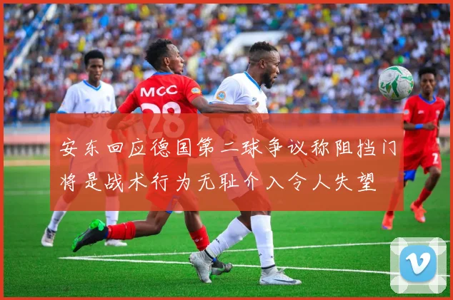 安东回应德国第二球争议称阻挡门将是战术行为无耻介入令人失望