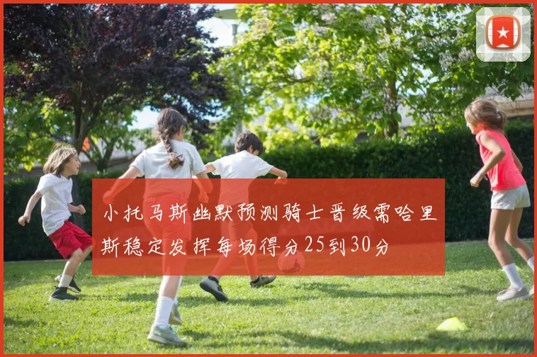 小托马斯幽默预测骑士晋级需哈里斯稳定发挥每场得分25到30分