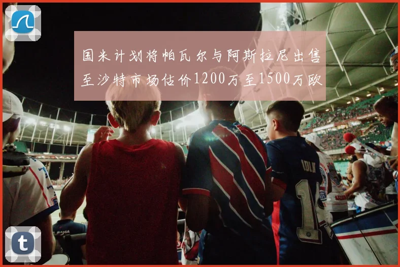 国米计划将帕瓦尔与阿斯拉尼出售至沙特市场估价1200万至1500万欧元
