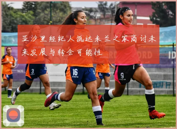 亚沙里经纪人抵达米兰之家商讨未来发展与转会可能性