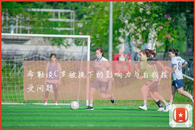 希勒谈C罗被换下的影响力与自我接受问题